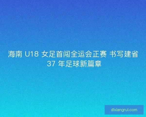 海南 U18 女足首闯全运会正赛 书写建省 37 年足球新篇章