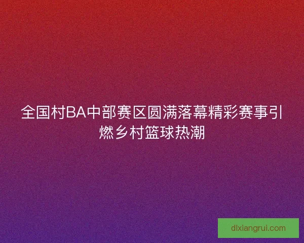 全国村BA中部赛区圆满落幕精彩赛事引燃乡村篮球热潮