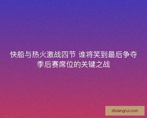 快船与热火激战四节 谁将笑到最后争夺季后赛席位的关键之战
