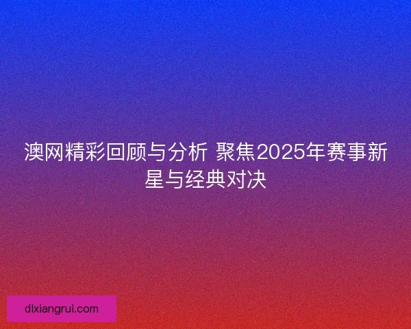 澳网精彩回顾与分析 聚焦2025年赛事新星与经典对决 澳网精彩回顾与分析 聚焦2025年赛事新星与经典对决