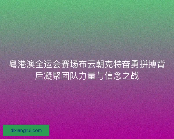粤港澳全运会赛场布云朝克特奋勇拼搏背后凝聚团队力量与信念之战 粤港澳全运会赛场布云朝克特奋勇拼搏背后凝聚团队力量与信念之战