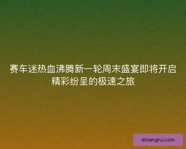 赛车迷热血沸腾新一轮周末盛宴即将开启精彩纷呈的极速之旅 赛车迷热血沸腾新一轮周末盛宴即将开启精彩纷呈的极速之旅