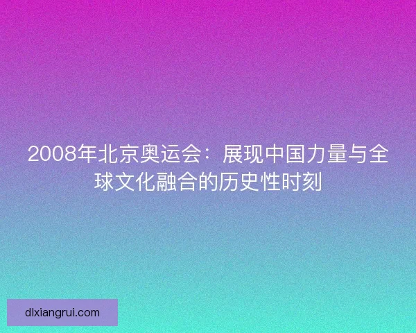 2008年北京奥运会：展现中国力量与全球文化融合的历史性时刻