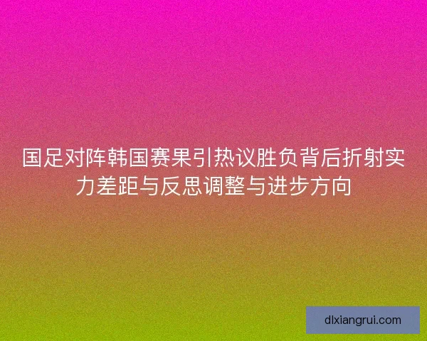 国足对阵韩国赛果引热议胜负背后折射实力差距与反思调整与进步方向