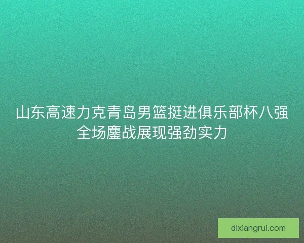 山东高速力克青岛男篮挺进俱乐部杯八强全场鏖战展现强劲实力