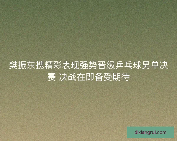 樊振东携精彩表现强势晋级乒乓球男单决赛 决战在即备受期待