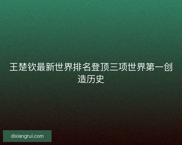 王楚钦最新世界排名登顶三项世界第一创造历史