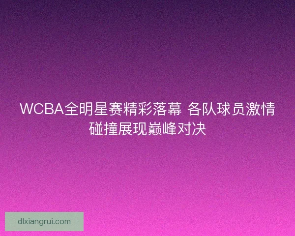 WCBA全明星赛精彩落幕 各队球员激情碰撞展现巅峰对决