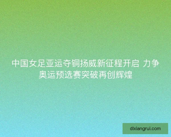 中国女足亚运夺铜扬威新征程开启 力争奥运预选赛突破再创辉煌