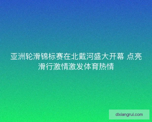 亚洲轮滑锦标赛在北戴河盛大开幕 点亮滑行激情激发体育热情