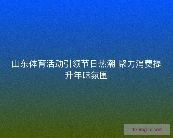 山东体育活动引领节日热潮 聚力消费提升年味氛围