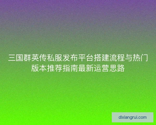 三国群英传私服发布平台搭建流程与热门版本推荐指南最新运营思路 三国群英传私服发布平台搭建流程与热门版本推荐指南最新运营思路