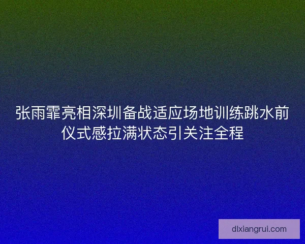 张雨霏亮相深圳备战适应场地训练跳水前仪式感拉满状态引关注全程 张雨霏亮相深圳备战适应场地训练跳水前仪式感拉满状态引关注全程