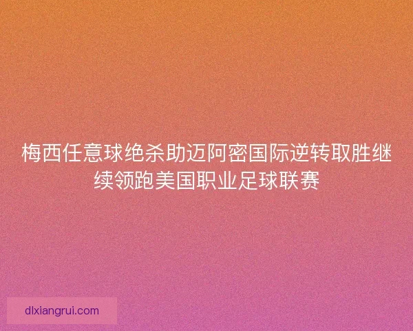 梅西任意球绝杀助迈阿密国际逆转取胜继续领跑美国职业足球联赛 梅西任意球绝杀助迈阿密国际逆转取胜继续领跑美国职业足球联赛
