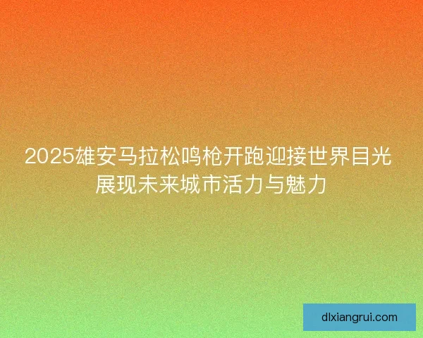 2025雄安马拉松鸣枪开跑迎接世界目光 展现未来城市活力与魅力 2025雄安马拉松鸣枪开跑迎接世界目光 展现未来城市活力与魅力