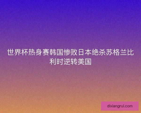 世界杯热身赛韩国惨败日本绝杀苏格兰比利时逆转美国 世界杯热身赛韩国惨败日本绝杀苏格兰比利时逆转美国