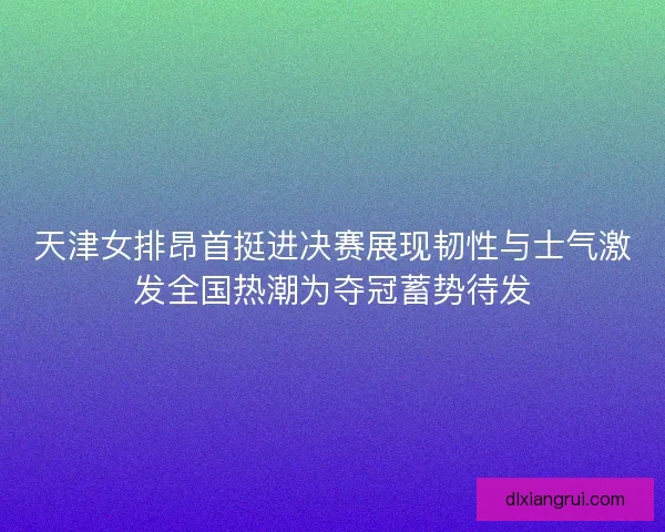 天津女排昂首挺进决赛展现韧性与士气激发全国热潮为夺冠蓄势待发 天津女排昂首挺进决赛展现韧性与士气激发全国热潮为夺冠蓄势待发