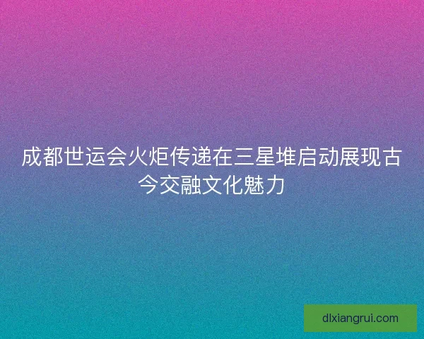 成都世运会火炬传递在三星堆启动展现古今交融文化魅力 成都世运会火炬传递在三星堆启动展现古今交融文化魅力