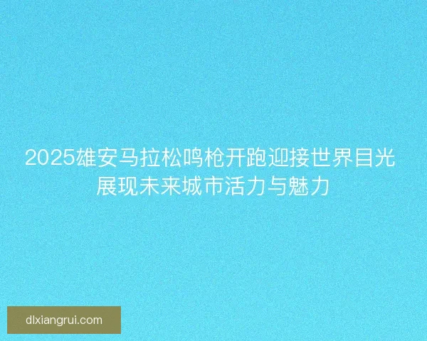 2025雄安马拉松鸣枪开跑迎接世界目光 展现未来城市活力与魅力 2025雄安马拉松鸣枪开跑迎接世界目光 展现未来城市活力与魅力
