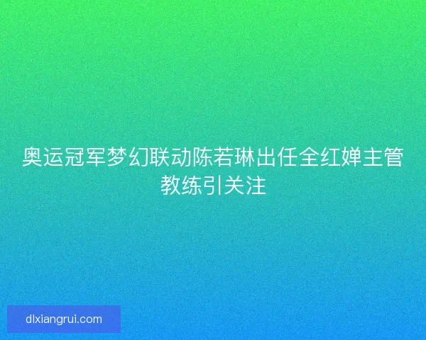 奥运冠军梦幻联动陈若琳出任全红婵主管教练引关注 奥运冠军梦幻联动陈若琳出任全红婵主管教练引关注