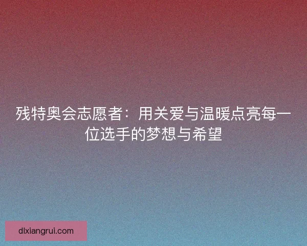 残特奥会志愿者:用关爱与温暖点亮每一位选手的梦想与希望 残特奥会志愿者:用关爱与温暖点亮每一位选手的梦想与希望