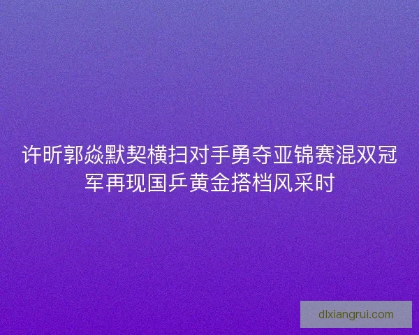 许昕郭焱默契横扫对手勇夺亚锦赛混双冠军再现国乒黄金搭档风采时