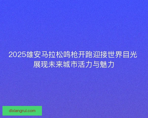 2025雄安马拉松鸣枪开跑迎接世界目光 展现未来城市活力与魅力