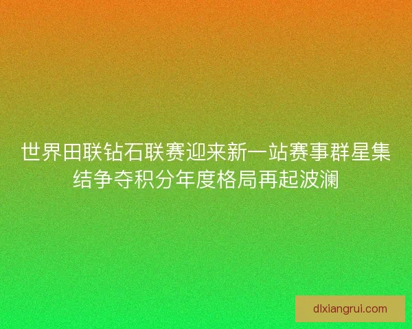世界田联钻石联赛迎来新一站赛事群星集结争夺积分年度格局再起波澜
