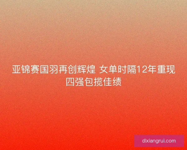 亚锦赛国羽再创辉煌 女单时隔12年重现四强包揽佳绩