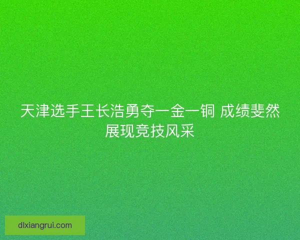 天津选手王长浩勇夺一金一铜 成绩斐然展现竞技风采 天津选手王长浩勇夺一金一铜 成绩斐然展现竞技风采
