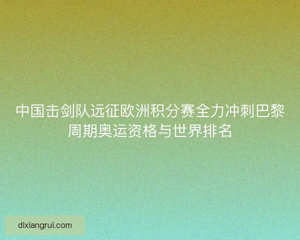 中国击剑队远征欧洲积分赛全力冲刺巴黎周期奥运资格与世界排名