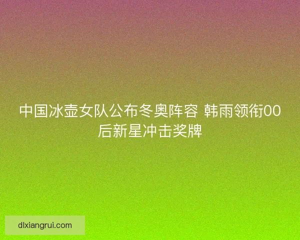 中国冰壶女队公布冬奥阵容 韩雨领衔00后新星冲击奖牌 中国冰壶女队公布冬奥阵容 韩雨领衔00后新星冲击奖牌